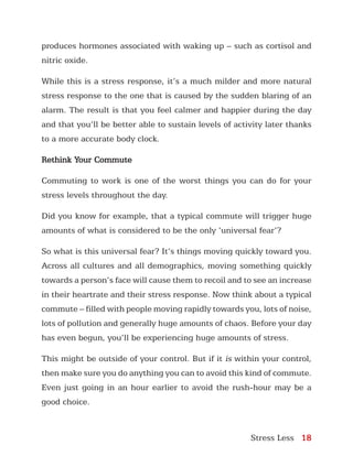 Stress Less 18
produces hormones associated with waking up – such as cortisol and
nitric oxide.
While this is a stress response, it’s a much milder and more natural
stress response to the one that is caused by the sudden blaring of an
alarm. The result is that you feel calmer and happier during the day
and that you’ll be better able to sustain levels of activity later thanks
to a more accurate body clock.
Rethink Your Commute
Commuting to work is one of the worst things you can do for your
stress levels throughout the day.
Did you know for example, that a typical commute will trigger huge
amounts of what is considered to be the only ‘universal fear’?
So what is this universal fear? It’s things moving quickly toward you.
Across all cultures and all demographics, moving something quickly
towards a person’s face will cause them to recoil and to see an increase
in their heartrate and their stress response. Now think about a typical
commute – filled with people moving rapidly towards you, lots of noise,
lots of pollution and generally huge amounts of chaos. Before your day
has even begun, you’ll be experiencing huge amounts of stress.
This might be outside of your control. But if it is within your control,
then make sure you do anything you can to avoid this kind of commute.
Even just going in an hour earlier to avoid the rush-hour may be a
good choice.
 