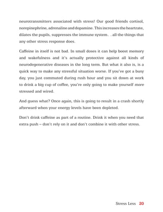 Stress Less 20
neurotransmitters associated with stress! Our good friends cortisol,
norepinephrine,adrenalineanddopamine.Thisincreasestheheartrate,
dilates the pupils, suppresses the immune system… all the things that
any other stress response does.
Caffeine in itself is not bad. In small doses it can help boost memory
and wakefulness and it’s actually protective against all kinds of
neurodegenerative diseases in the long term. But what it also is, is a
quick way to make any stressful situation worse. If you’ve got a busy
day, you just commuted during rush hour and you sit down at work
to drink a big cup of coffee, you’re only going to make yourself more
stressed and wired.
And guess what? Once again, this is going to result in a crash shortly
afterward when your energy levels have been depleted.
Don’t drink caffeine as part of a routine. Drink it when you need that
extra push – don’t rely on it and don’t combine it with other stress.
 