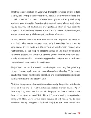Stress Less 22
Whether it is reflecting on your own thoughts, praying or just sitting
silently and trying to clear your mind, meditation involves making the
conscious decision to take control of what you’re thinking and to try
and stop your thoughts from jumping around everywhere. And when
you do this, you will find it has a truly profound effect on your ability to
stay calm in stressful situations, to control the nature of your thoughts
and to combat many of the negative effects of stress.
In fact, studies show us that meditation can improve the areas of
your brain that stress destroys – actually increasing the amount of
grey matter in the brain and the amount of whole-brain connectivity.
Furthermore, it can help to improve areas of the brain specifically
related to motivation, attention and willpower. One study shows that
it only takes 8 weeks to see amazing positive changes to the brain and
restoration of grey matter in particular.
People who use meditation will usually report that they feel generally
calmer, happier and more at peace throughout the day. This results
in a better mood, heightened attention and general improvements in
cognitive function and productivity.
All these things mean that meditation is actually the perfect antidote to
stress and can undo a lot of the damage that meditation causes. Apart
from anything else, meditation will help you to take a small break
from the constant stress of daily life and from the racing thoughts that
come with this. More to the point though, it will teach you to take
control of racing thoughts at will and simply to put them to one side.
 