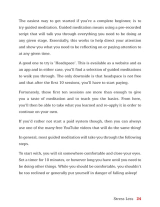 Stress Less 24
The easiest way to get started if you’re a complete beginner, is to
try guided meditation. Guided meditation means using a pre-recorded
script that will talk you through everything you need to be doing at
any given stage. Essentially, this works to help direct your attention
and show you what you need to be reflecting on or paying attention to
at any given time.
A good one to try is ‘Headspace’. This is available as a website and as
an app and in either case, you’ll find a selection of guided meditations
to walk you through. The only downside is that headspace is not free
and that after the first 10 sessions, you’ll have to start paying.
Fortunately, those first ten sessions are more than enough to give
you a taste of meditation and to teach you the basics. From here,
you’ll then be able to take what you learned and re-apply it in order to
continue on your own.
If you’d rather not start a paid system though, then you can always
use one of the many free YouTube videos that will do the same thing!
In general, most guided meditation will take you through the following
steps.
To start with, you will sit somewhere comfortable and close your eyes.
Set a timer for 10 minutes, or however long you have until you need to
be doing other things. While you should be comfortable, you shouldn’t
be too reclined or generally put yourself in danger of falling asleep!
 