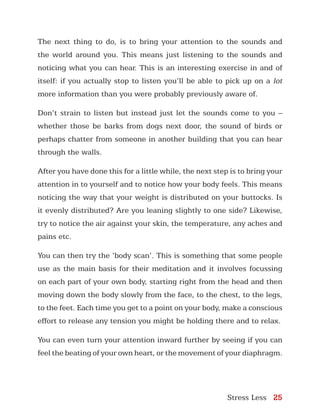 Stress Less 25
The next thing to do, is to bring your attention to the sounds and
the world around you. This means just listening to the sounds and
noticing what you can hear. This is an interesting exercise in and of
itself: if you actually stop to listen you’ll be able to pick up on a lot
more information than you were probably previously aware of.
Don’t strain to listen but instead just let the sounds come to you –
whether those be barks from dogs next door, the sound of birds or
perhaps chatter from someone in another building that you can hear
through the walls.
After you have done this for a little while, the next step is to bring your
attention in to yourself and to notice how your body feels. This means
noticing the way that your weight is distributed on your buttocks. Is
it evenly distributed? Are you leaning slightly to one side? Likewise,
try to notice the air against your skin, the temperature, any aches and
pains etc.
You can then try the ‘body scan’. This is something that some people
use as the main basis for their meditation and it involves focussing
on each part of your own body, starting right from the head and then
moving down the body slowly from the face, to the chest, to the legs,
to the feet. Each time you get to a point on your body, make a conscious
effort to release any tension you might be holding there and to relax.
You can even turn your attention inward further by seeing if you can
feel the beating of your own heart, or the movement of your diaphragm.
 