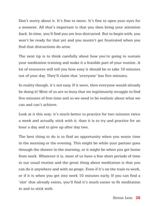 Stress Less 28
Don’t worry about it. It’s fine to move. It’s fine to open your eyes for
a moment. All that’s important is that you then bring your attention
back. In time, you’ll find you are less distracted. But to begin with, you
won’t be ready for that yet and you mustn’t get frustrated when you
find that distractions do arise.
The next tip is to think carefully about how you’re going to sustain
your meditation training and make it a feasible part of your routine. A
lot of resources will tell you how easy it should be to take 10 minutes
out of your day. They’ll claim that ‘everyone’ has five minutes.
In reality though, it’s not easy. If it were, then everyone would already
be doing it! Most of us are so busy that we legitimately struggle to find
five minutes of free time and so we need to be realistic about what we
can and can’t achieve.
Look at it this way: it’s much better to practice for two minutes twice
a week and actually stick with it, than it is to try and practice for an
hour a day and to give up after day two.
The best thing to do is to find an opportunity when you waste time
in the morning or the evening. This might be while your partner goes
through the shower in the morning, or it might be when you get home
from work. Whatever it is, most of us have a few short periods of time
in our usual routine and the great thing about meditation is that you
can do it anywhere and with no props. Even if it’s on the train to work,
or if it is when you get into work 10 minutes early. If you can find a
‘slot’ that already exists, you’ll find it’s much easier to fit meditation
in and to stick with.
 