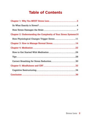Stress Less 2
Table of Contents
Chapter 1: Why You MUST Stress Less............................................3
So What Exactly is Stress?............................................................4
How Stress Damages the Brain....................................................7
Chapter 2: Understanding the Complexity of Your Stress Systems.10
How Physiological Changes Trigger Stress.................................11
Chapter 3: How to Manage Normal Stress.....................................14
Chapter 4: Meditation...................................................................22
How to Get Started With Meditation..........................................24
Tips............................................................................................28
Correct Breathing for Stress Reduction.......................................30
Chapter 5: Mindfulness and CBT...................................................32
Cognitive Restructuring..............................................................34
Conclusion....................................................................................36
 