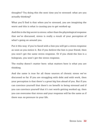 Stress Less 32
thoughts? Try doing this the next time you’re stressed: what are you
actually thinking?
What you’ll find is that when you’re stressed, you are imagining the
worst and this is what is causing you to get worked up.
And this is the big secret to stress: other than the physiological response
that we’ve discussed, stress is really a result of your perception of
what’s going on around you.
Put it this way: if you’re faced with a lion you will get a stress response
as soon as you notice it. But if you believe the lion is your friend, then
you won’t get the same stress response. Or if you think the lion is a
hologram, you won’t get the stress response.
The reality doesn’t matter here: what matters here is what you are
thinking.
And the same is true for all those sources of chronic stress we’ve
discussed so far. If you are struggling with debt and with work, then
your perception is that there’s a great big lion ahead of you. But if you
can convince yourself that there’s no benefit to being stressed and if
you can convince yourself that it’s not worth getting worked up, then
you can overcome that stress and your response will be the same as if
there was no pressure in your life.
 