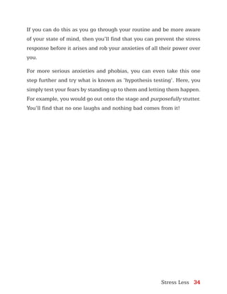 Stress Less 34
If you can do this as you go through your routine and be more aware
of your state of mind, then you’ll find that you can prevent the stress
response before it arises and rob your anxieties of all their power over
you.
For more serious anxieties and phobias, you can even take this one
step further and try what is known as ‘hypothesis testing’. Here, you
simply test your fears by standing up to them and letting them happen.
For example, you would go out onto the stage and purposefully stutter.
You’ll find that no one laughs and nothing bad comes from it!
 