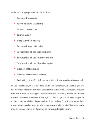 Stress Less 5
A list of the symptoms should include:
•	 Increased heartrate
•	 Rapid, shallow breathing
•	 Muscle contraction
•	 Tunnel vision
•	 Heightened sensitivity
•	 Increased blood viscosity
•	 Suppression of the pain response
•	 Suppression of the immune system
•	 Suppression of the digestive system
•	 Dilation of the pupils
•	 Dilation of the blood vessels
•	 Reduction in prefrontal cortex activity (temporo-hypofrontality)
In the short term, this is good for us. In the short term, these things help
us to evade danger and win combative situations. Increased muscle
tension makes us stronger. Increased blood viscosity makes our blood
more likely to clot in case of an injury. Dilated pupils let more light in
to improve our vision. Suppression of secondary functions means that
more blood can be sent to the muscles and the brain. Reduced pain
means we can carry on fighting or running despite injury.
 
