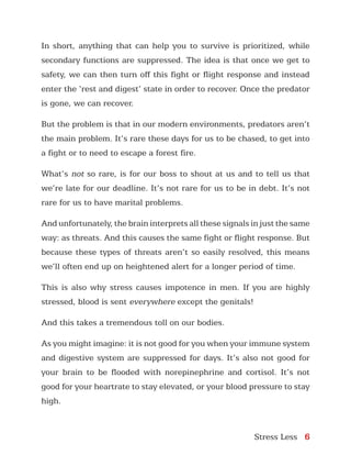 Stress Less 6
In short, anything that can help you to survive is prioritized, while
secondary functions are suppressed. The idea is that once we get to
safety, we can then turn off this fight or flight response and instead
enter the ‘rest and digest’ state in order to recover. Once the predator
is gone, we can recover.
But the problem is that in our modern environments, predators aren’t
the main problem. It’s rare these days for us to be chased, to get into
a fight or to need to escape a forest fire.
What’s not so rare, is for our boss to shout at us and to tell us that
we’re late for our deadline. It’s not rare for us to be in debt. It’s not
rare for us to have marital problems.
And unfortunately, the brain interprets all these signals in just the same
way: as threats. And this causes the same fight or flight response. But
because these types of threats aren’t so easily resolved, this means
we’ll often end up on heightened alert for a longer period of time.
This is also why stress causes impotence in men. If you are highly
stressed, blood is sent everywhere except the genitals!
And this takes a tremendous toll on our bodies.
As you might imagine: it is not good for you when your immune system
and digestive system are suppressed for days. It’s also not good for
your brain to be flooded with norepinephrine and cortisol. It’s not
good for your heartrate to stay elevated, or your blood pressure to stay
high.
 