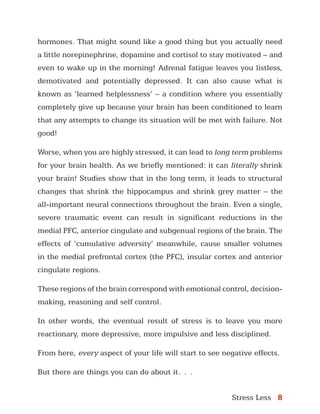 Stress Less 8
hormones. That might sound like a good thing but you actually need
a little norepinephrine, dopamine and cortisol to stay motivated – and
even to wake up in the morning! Adrenal fatigue leaves you listless,
demotivated and potentially depressed. It can also cause what is
known as ‘learned helplessness’ – a condition where you essentially
completely give up because your brain has been conditioned to learn
that any attempts to change its situation will be met with failure. Not
good!
Worse, when you are highly stressed, it can lead to long term problems
for your brain health. As we briefly mentioned: it can literally shrink
your brain! Studies show that in the long term, it leads to structural
changes that shrink the hippocampus and shrink grey matter – the
all-important neural connections throughout the brain. Even a single,
severe traumatic event can result in significant reductions in the
medial PFC, anterior cingulate and subgenual regions of the brain. The
effects of ‘cumulative adversity’ meanwhile, cause smaller volumes
in the medial prefrontal cortex (the PFC), insular cortex and anterior
cingulate regions.
These regions of the brain correspond with emotional control, decision-
making, reasoning and self control.
In other words, the eventual result of stress is to leave you more
reactionary, more depressive, more impulsive and less disciplined.
From here, every aspect of your life will start to see negative effects.
But there are things you can do about it…
 