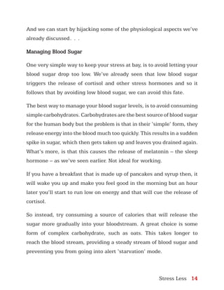 Stress Less 14
And we can start by hijacking some of the physiological aspects we’ve
already discussed…
Managing Blood Sugar
One very simple way to keep your stress at bay, is to avoid letting your
blood sugar drop too low. We’ve already seen that low blood sugar
triggers the release of cortisol and other stress hormones and so it
follows that by avoiding low blood sugar, we can avoid this fate.
The best way to manage your blood sugar levels, is to avoid consuming
simple carbohydrates. Carbohydrates are the best source of blood sugar
for the human body but the problem is that in their ‘simple’ form, they
release energy into the blood much too quickly. This results in a sudden
spike in sugar, which then gets taken up and leaves you drained again.
What’s more, is that this causes the release of melatonin – the sleep
hormone – as we’ve seen earlier. Not ideal for working.
If you have a breakfast that is made up of pancakes and syrup then, it
will wake you up and make you feel good in the morning but an hour
later you’ll start to run low on energy and that will cue the release of
cortisol.
So instead, try consuming a source of calories that will release the
sugar more gradually into your bloodstream. A great choice is some
form of complex carbohydrate, such as oats. This takes longer to
reach the blood stream, providing a steady stream of blood sugar and
preventing you from going into alert ‘starvation’ mode.
 