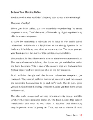 Stress Less 19
Rethink Your Morning Coffee
You know what else really isn’t helping your stress in the morning?
That cup of coffee!
When you drink coffee, you are essentially experiencing the stress
response in a cup. That’s because coffee works by triggering something
akin to a stress response.
It starts by mimicking a molecule we all have in our brains called
‘adenosine’. Adenosine is a by-product of the energy systems in the
body and it builds up over time as we are active. The more you use
your brain power, the more of this substance accumulates.
The problem, is that adenosine is also an inhibitory neurotransmitter.
The more adenosine builds up, the tireder we get and the less active
the brain becomes. This is one of the reasons that we find ourselves
feeling tireder and less cognitive able as the day drags on.
Drink caffeine though and the brain’s ‘adenosine receptors’ get
confused. They absorb caffeine instead of adenosine and this means
the adenosine has nowhere to go and can’t work. This in turn, gives
you an instant boost in energy levels by making you feel more awake
and focussed.
This also leads to a general increase in brain activity though and this
is where the stress response comes in. The brain notices this sudden
wakefulness and what do you know, it assumes that something
very important must be going on. Thus, we see a release of more
 