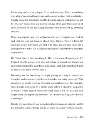 Stress Less 26
Either way, we’re now going to focus on breathing. This is something
that a lot of people will again use as the entire basis of their meditation.
Simply count the breaths in and the breaths out and each time you get
to ten, start again. The aim now is to have all of your focus and all of
your attention on the breathing and not to be distracted by anything
outside.
Now, from time to time, you will notice that your thoughts start to drift
and that you end up thinking about other things. This is a fantastic
example of just how hard we find it to focus on any one thing for a
given period of time. It’s a fantastic example of just why you need this
meditation!
Don’t fret when it happens though. This is the worst thing you can do!
Instead, simply ‘notice’ that your mind has wandered and then bring
your attention back to your breathing again. Each time it drifts off, just
re-center and don’t worry about it.
Focussing on the breathing is simply giving us a way to center our
thoughts and to remove the distractions that normally interrupt. This
could just as easily work by focussing on anything else: for example,
some people will focus on a single word called a ‘mantra’. A mantra
is what is often used in transcendental meditation for instance and
might mean just repeating the word ‘Om’ in order to busy your internal
monologue.
Finally, the last stage of our guided meditation is going to be to just let
the thoughts wander freely and to let them go wherever they want to.
 