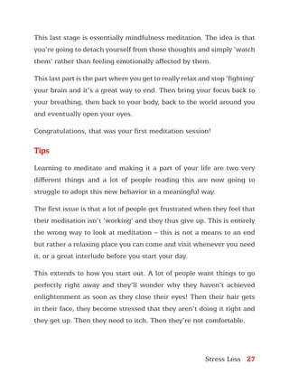 Stress Less 27
This last stage is essentially mindfulness meditation. The idea is that
you’re going to detach yourself from those thoughts and simply ‘watch
them’ rather than feeling emotionally affected by them.
This last part is the part where you get to really relax and stop ‘fighting’
your brain and it’s a great way to end. Then bring your focus back to
your breathing, then back to your body, back to the world around you
and eventually open your eyes.
Congratulations, that was your first meditation session!
Tips
Learning to meditate and making it a part of your life are two very
different things and a lot of people reading this are now going to
struggle to adopt this new behavior in a meaningful way.
The first issue is that a lot of people get frustrated when they feel that
their meditation isn’t ‘working’ and they thus give up. This is entirely
the wrong way to look at meditation – this is not a means to an end
but rather a relaxing place you can come and visit whenever you need
it, or a great interlude before you start your day.
This extends to how you start out. A lot of people want things to go
perfectly right away and they’ll wonder why they haven’t achieved
enlightenment as soon as they close their eyes! Then their hair gets
in their face, they become stressed that they aren’t doing it right and
they get up. Then they need to itch. Then they’re not comfortable.
 