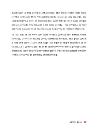 Stress Less 30
diaphragm to drop down into that space. This then creates more room
for the lungs and they will automatically inflate as they enlarge. You
then bring your chest in and open that up to take in even more oxygen
and as a result, you breathe a lot more deeply. This oxygenates your
body and it calms your heartrate and helps you to feel less stressed.
In fact, one of the very best ways to help yourself feel instantly less
stressed, is to start taking deep, controlled breaths. This puts you in
a rest and digest state and stops the fight or flight response in its
tracks. So if you’re about to go to an interview or give a presentation,
practicing some controlled breathing for a while is the perfect antidote
to the stress you’re probably experiencing.
 