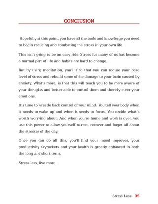 Stress Less 35
CONCLUSION
Hopefully at this point, you have all the tools and knowledge you need
to begin reducing and combating the stress in your own life.
This isn’t going to be an easy ride. Stress for many of us has become
a normal part of life and habits are hard to change.
But by using meditation, you’ll find that you can reduce your base
level of stress and rebuild some of the damage to your brain caused by
anxiety. What’s more, is that this will teach you to be more aware of
your thoughts and better able to control them and thereby steer your
emotions.
It’s time to wrestle back control of your mind. You tell your body when
it needs to wake up and when it needs to focus. You decide what’s
worth worrying about. And when you’re home and work is over, you
use this power to allow yourself to rest, recover and forget all about
the stresses of the day.
Once you can do all this, you’ll find your mood improves, your
productivity skyrockets and your health is greatly enhanced in both
the long and short term.
Stress less, live more.
 