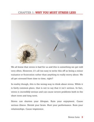 Stress Less 3
CHAPTER 1: WHY YOU MUST STRESS LESS
We all know that stress is bad for us and this is something we get told
very often. However, it’s all too easy to write this off as being a minor
nuisance or frustration rather than anything to really worry about. We
all get stressed from time to time, right?
In reality though, this is the wrong way to think about stress. While it
is fairly common place, that is not to say that it isn’t serious. In fact,
stress is incredibly serious and can cause severe problems both in the
short term and long term.
Stress can shorten your lifespan. Ruin your enjoyment. Cause
serious illness. Shrink your brain. Hurt your performance. Ruin your
relationships. Cause impotence.
 