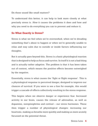 Stress Less 4
Do those sound like small matters?
To understand this better, it can help to look more closely at what
precisely stress is. How it causes the problems it does and how and
why you need to do everything you can to prevent and reduce it.
So What Exactly is Stress?
Stress is what we feel when we’re overworked, when we’re dreading
something that’s about to happen or when we’re generally unable to
relax and stay calm due to outside or inside factors influencing our
thoughts.
But it actually goes beyond this. Stress is a basic physiological reaction
that is designed to help us focus and survive. In itself it is not a bad thing
and is actually rather adaptive. The problem is that it has been taken
out of context, which means the positive effects become outweighed
by the negative.
Essentially, stress is what causes the ‘fight or flight response’. This is
a physiological response to perceived danger, designed to improve our
chances of survival. If you were to see a lion for example, this would
trigger a cascade of effects collectively resulting in the stress response.
This begins when we observe danger or experience fear. Increased
activity in our brain, causes the release of adrenaline, as well as
dopamine, norepinephrine and cortisol – our stress hormones. These
then trigger a number of physiological changes: increasing our
heartrate, making us breathe more quickly and making us more acutely
focussed on the potential threat.
 