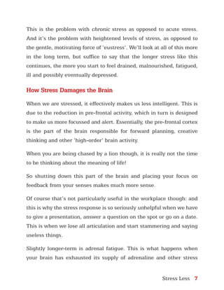 Stress Less 7
This is the problem with chronic stress as opposed to acute stress.
And it’s the problem with heightened levels of stress, as opposed to
the gentle, motivating force of ‘eustress’. We’ll look at all of this more
in the long term, but suffice to say that the longer stress like this
continues, the more you start to feel drained, malnourished, fatigued,
ill and possibly eventually depressed.
How Stress Damages the Brain
When we are stressed, it effectively makes us less intelligent. This is
due to the reduction in pre-frontal activity, which in turn is designed
to make us more focussed and alert. Essentially, the pre-frontal cortex
is the part of the brain responsible for forward planning, creative
thinking and other ‘high-order’ brain activity.
When you are being chased by a lion though, it is really not the time
to be thinking about the meaning of life!
So shutting down this part of the brain and placing your focus on
feedback from your senses makes much more sense.
Of course that’s not particularly useful in the workplace though: and
this is why the stress response is so seriously unhelpful when we have
to give a presentation, answer a question on the spot or go on a date.
This is when we lose all articulation and start stammering and saying
useless things.
Slightly longer-term is adrenal fatigue. This is what happens when
your brain has exhausted its supply of adrenaline and other stress
 