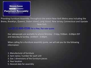 Providing Furniture Assembly Throughout the entire New York Metro area including the  Bronx, Brooklyn, Queens, Staten Island, Long Island, New Jersey, Connecticut and Upstate 				New York Call (212) 600-0586 for a free, flat-rate quote. Our salespeople are available by phone Monday - Friday, 9:00am - 6:00pm EST and Saturday & Sunday, 10:00am - 3:00pm. When calling for a furniture assembly quote, we will ask you for the following information:1. Manufacturer of furniture2. Item name / number for each unit3. Size / dimensions of the furniture pieces4. Your location 5. Desired date for assembly 