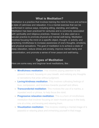 What is Meditation?
Meditation is a practice that involves training the mind to focus and achieve
a state of calmness and relaxation. It is a mental exercise that can be
performed in various ways, including sitting, standing, and walking.
Meditation has been practiced for centuries and is commonly associated
with spirituality and religious practices. However, it is also used as a
secular practice to promote physical and mental well-being. Meditation
involves focusing the mind on a specific object, thought, or activity, and
practicing mindfulness to increase awareness of one's thoughts, emotions,
and physical sensations. The goal of meditation is to achieve a state of
deep relaxation, reduce stress and anxiety, improve mental clarity and
concentration, and promote a sense of inner peace and well-being.
Types of Meditation
Here are some easy and beginner level meditations, like :
● Mindfulness meditation: This involves paying attention to the
present moment, focusing on your breath, and noticing any thoughts
or sensations that arise without judgment.
● Loving-kindness meditation: This involves cultivating feelings of
love, compassion, and kindness towards yourself and others.
● Transcendental meditation: This involves the use of a mantra, a
repeated word or phrase, to help focus the mind.
● Progressive relaxation meditation: This is a form of mindfulness
meditation that involves focusing on each muscle group in the body,
one at a time, and tensing and relaxing them.
● Visualization meditation: This involves creating a mental image of a
peaceful or relaxing place and immersing yourself in that image.
 