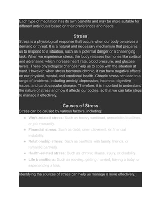 Each type of meditation has its own benefits and may be more suitable for
different individuals based on their preferences and needs.
Stress
Stress is a physiological response that occurs when our body perceives a
demand or threat. It is a natural and necessary mechanism that prepares
us to respond to a situation, such as a potential danger or a challenging
task. When we experience stress, the body releases hormones like cortisol
and adrenaline, which increase heart rate, blood pressure, and glucose
levels. These physiological changes help us to cope with the situation at
hand. However, when stress becomes chronic, it can have negative effects
on our physical, mental, and emotional health. Chronic stress can lead to a
range of problems, including anxiety, depression, insomnia, digestive
issues, and cardiovascular disease. Therefore, it is important to understand
the nature of stress and how it affects our bodies, so that we can take steps
to manage it effectively.
Causes of Stress
Stress can be caused by various factors, including:
● Work-related stress: Such as heavy workload, unrealistic deadlines,
or job insecurity.
● Financial stress: Such as debt, unemployment, or financial
instability.
● Relationship stress: Such as conflicts with family, friends, or
romantic partners.
● Health-related stress: Such as chronic illness, injury, or disability.
● Life transitions: Such as moving, getting married, having a baby, or
experiencing a loss.
Identifying the sources of stress can help us manage it more effectively.
 