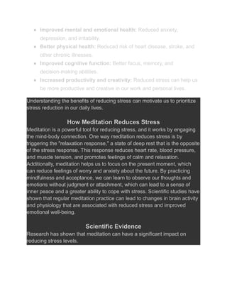 ● Improved mental and emotional health: Reduced anxiety,
depression, and irritability.
● Better physical health: Reduced risk of heart disease, stroke, and
other chronic illnesses.
● Improved cognitive function: Better focus, memory, and
decision-making abilities.
● Increased productivity and creativity: Reduced stress can help us
be more productive and creative in our work and personal lives.
Understanding the benefits of reducing stress can motivate us to prioritize
stress reduction in our daily lives.
How Meditation Reduces Stress
Meditation is a powerful tool for reducing stress, and it works by engaging
the mind-body connection. One way meditation reduces stress is by
triggering the "relaxation response," a state of deep rest that is the opposite
of the stress response. This response reduces heart rate, blood pressure,
and muscle tension, and promotes feelings of calm and relaxation.
Additionally, meditation helps us to focus on the present moment, which
can reduce feelings of worry and anxiety about the future. By practicing
mindfulness and acceptance, we can learn to observe our thoughts and
emotions without judgment or attachment, which can lead to a sense of
inner peace and a greater ability to cope with stress. Scientific studies have
shown that regular meditation practice can lead to changes in brain activity
and physiology that are associated with reduced stress and improved
emotional well-being.
Scientific Evidence
Research has shown that meditation can have a significant impact on
reducing stress levels.
 