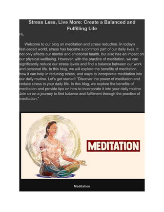 Stress Less, Live More: Create a Balanced and
Fulfilling Life
Hi,
Welcome to our blog on meditation and stress reduction. In today's
fast-paced world, stress has become a common part of our daily lives. It
not only affects our mental and emotional health, but also has an impact on
our physical wellbeing. However, with the practice of meditation, we can
significantly reduce our stress levels and find a balance between our work
and personal life. In this blog, we will explore the benefits of meditation,
how it can help in reducing stress, and ways to incorporate meditation into
our daily routine. Let's get started! “Discover the power of meditation and
reduce stress in your daily life. In this blog, we explore the benefits of
meditation and provide tips on how to incorporate it into your daily routine.
Join us on a journey to find balance and fulfilment through the practice of
meditation.”
Meditation
 