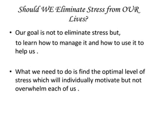 Should WE Eliminate Stress from OUR Lives? Our goal is not to eliminate stress but, to learn how to manage it and how to use it to help us . What we need to do is find the optimal level of stress which will individually motivate but not overwhelm each of us . 