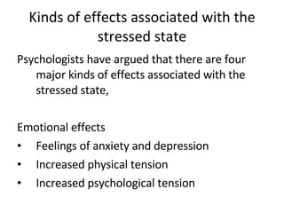 Kinds of effects associated with the stressed state Psychologists have argued that there are four major kinds of effects associated with the stressed state, Emotional effects Feelings of anxiety and depression Increased physical tension Increased psychological tension 