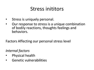 Stress inititors Stress is uniquely personal. Our response to stress is a unique combination of bodily reactions, thoughts feelings and behaviors. Factors Affecting our personal stress level Internal factors Physical health Genetic vulnerabilities 