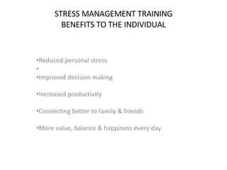 STRESS MANAGEMENT TRAINING BENEFITS TO THE INDIVIDUAL Reduced personal stress Improved decision making  Increased productivity  Connecting better to family & friends  More value, balance & happiness every day  