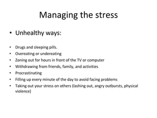 Managing the stress Unhealthy ways:   Drugs and sleeping pills. Overeating or undereating  Zoning out for hours in front of the TV or computer  Withdrawing from friends, family, and activities  Procrastinating  Filling up every minute of the day to avoid facing problems  Taking out your stress on others (lashing out, angry outbursts, physical violence)  