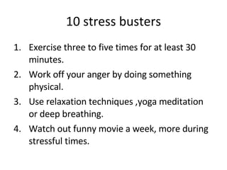 10 stress busters Exercise three to five times for at least 30 minutes. Work off your anger by doing something physical. Use relaxation techniques ,yoga meditation or deep breathing. Watch out funny movie a week, more during stressful times. 