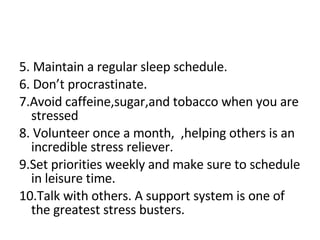 5. Maintain a regular sleep schedule. 6. Don’t procrastinate. 7.Avoid caffeine,sugar,and tobacco when you are stressed 8. Volunteer once a month,  ,helping others is an incredible stress reliever. 9.Set priorities weekly and make sure to schedule in leisure time. 10.Talk with others. A support system is one of the greatest stress busters. 