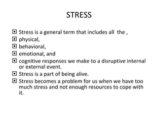 STRESS Stress is a general term that includes all  the , physical, behavioral, emotional, and  cognitive responses we make to a disruptive internal or external event. Stress is a part of being alive. Stress becomes a problem for us when we have too much stress and not enough resources to cope with it. 