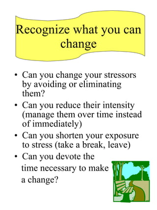 Recognize what you can change Can you change your stressors by avoiding or eliminating them? Can you reduce their intensity (manage them over time instead of immediately) Can you shorten your exposure to stress (take a break, leave) Can you devote the  time necessary to make  a change? 