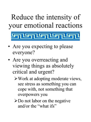 Reduce the intensity of your emotional reactions Are you expecting to please everyone? Are you overreacting and viewing things as absolutely critical and urgent? Work at adopting moderate views, see stress as something you can cope with, not something that overpowers you Do not labor on the negative and/or the “what ifs” 