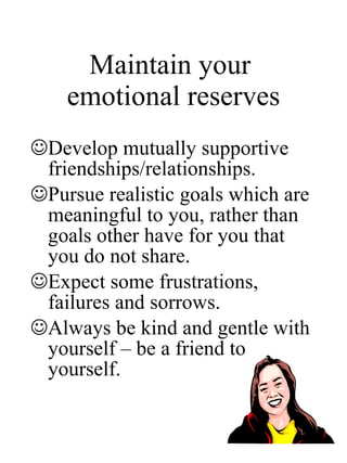 Maintain your  emotional reserves Develop mutually supportive friendships/relationships. Pursue realistic goals which are meaningful to you, rather than goals other have for you that you do not share. Expect some frustrations, failures and sorrows.  Always be kind and gentle with yourself – be a friend to yourself. 