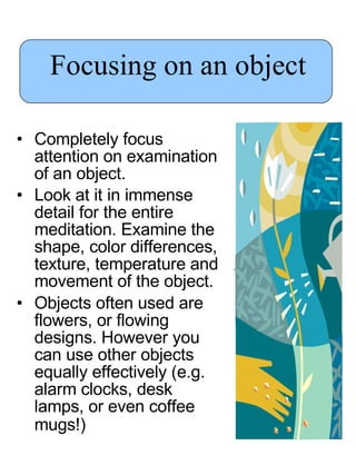 Focusing on an object Completely focus attention on examination of an object.  Look at it in immense detail for the entire meditation. Examine the shape, color differences, texture, temperature and movement of the object.  Objects often used are flowers, or flowing designs. However you can use other objects equally effectively (e.g. alarm clocks, desk lamps, or even coffee mugs!)   