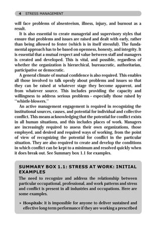4   STRESS MANAGEMENT


will face problems of absenteeism, illness, injury, and burnout as a
result.
   It is also essential to create managerial and supervisory styles that
ensure that problems and issues are raised and dealt with early, rather
than being allowed to fester (which is in itself stressful). The funda-
mental approach has to be based on openness, honesty, and integrity. It
is essential that a mutual respect and value between staff and managers
is created and developed. This is vital, and possible, regardless of
whether the organization is hierarchical, bureaucratic, authoritarian,
participative or democratic.
   A general climate of mutual conﬁdence is also required. This enables
all those involved to talk openly about problems and issues so that
they can be raised at whatever stage they become apparent, and
from whatever source. This includes providing the capacity and
willingness to address serious problems – especially those raised by
‘‘whistle-blowers.’’
   An active management engagement is required in recognizing the
institutional sources, causes, and potential for individual and collective
conﬂict. This means acknowledging that the potential for conﬂict exists
in all human situations, and this includes places of work. Managers
are increasingly required to assess their own organizations, those
employed, and desired and required ways of working, from the point
of view of recognizing the potential for conﬂict in the particular
situation. They are also required to create and develop the conditions
in which conﬂict can be kept to a minimum and resolved quickly when
it does break out. See Summary box 1.1 for examples.


  SUMMARY BOX 1.1: STRESS AT WORK: INITIAL
  EXAMPLES
  The need to recognize and address the relationship between
  particular occupational, professional, and work patterns and stress
  and conﬂict is present in all industries and occupations. Here are
  some examples.

  » Hospitals: it is impossible for anyone to deliver sustained and
    effective long-term performance if they are working a prescribed
 