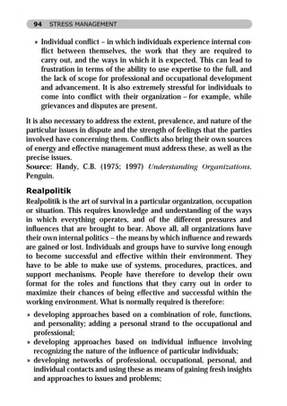 94   STRESS MANAGEMENT


  » Individual conﬂict – in which individuals experience internal con-
    ﬂict between themselves, the work that they are required to
    carry out, and the ways in which it is expected. This can lead to
    frustration in terms of the ability to use expertise to the full, and
    the lack of scope for professional and occupational development
    and advancement. It is also extremely stressful for individuals to
    come into conﬂict with their organization – for example, while
    grievances and disputes are present.

It is also necessary to address the extent, prevalence, and nature of the
particular issues in dispute and the strength of feelings that the parties
involved have concerning them. Conﬂicts also bring their own sources
of energy and effective management must address these, as well as the
precise issues.
Source: Handy, C.B. (1975; 1997) Understanding Organizations.
Penguin.

Realpolitik
Realpolitik is the art of survival in a particular organization, occupation
or situation. This requires knowledge and understanding of the ways
in which everything operates, and of the different pressures and
inﬂuences that are brought to bear. Above all, all organizations have
their own internal politics – the means by which inﬂuence and rewards
are gained or lost. Individuals and groups have to survive long enough
to become successful and effective within their environment. They
have to be able to make use of systems, procedures, practices, and
support mechanisms. People have therefore to develop their own
format for the roles and functions that they carry out in order to
maximize their chances of being effective and successful within the
working environment. What is normally required is therefore:
» developing approaches based on a combination of role, functions,
  and personality; adding a personal strand to the occupational and
  professional;
» developing approaches based on individual inﬂuence involving
  recognizing the nature of the inﬂuence of particular individuals;
» developing networks of professional, occupational, personal, and
  individual contacts and using these as means of gaining fresh insights
  and approaches to issues and problems;
 