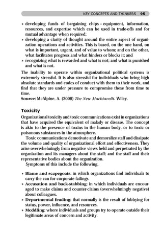 KEY CONCEPTS AND THINKERS       95


» developing funds of bargaining chips – equipment, information,
  resources, and expertise which can be used in trade-offs and for
  mutual advantage when required;
» developing a clarity of thought around the entire aspect of organi-
  zation operations and activities. This is based, on the one hand, on
  what is important, urgent, and of value to whom; and on the other,
  what facilitates progress and what hinders or blocks it; and
» recognizing what is rewarded and what is not; and what is punished
  and what is not.
The inability to operate within organizational political systems is
extremely stressful. It is also stressful for individuals who bring high
absolute standards and codes of conduct with them to their work, and
ﬁnd that they are under pressure to compromise these from time to
time.
Source: McAlpine, A. (2000) The New Machiavelli. Wiley.

Toxicity
Organizational toxicity and toxic communications exist in organizations
that have acquired the equivalent of malady or disease. The concept
is akin to the presence of toxins in the human body, or to toxic or
poisonous substances in the atmosphere.
   Toxic communications demotivate and demoralize staff and dissipate
the volume and quality of organizational effort and effectiveness. They
arise overwhelmingly from negative views held and perpetrated by the
organization and its managers about the staff; and the staff and their
representative bodies about the organization.
   Symptoms of this include the following.

» Blame and scapegoats: in which organizations ﬁnd individuals to
  carry the can for corporate failings.
» Accusation and back-stabbing: in which individuals are encour-
  aged to make claims and counter-claims (overwhelmingly negative)
  about colleagues.
» Departmental feuding: that normally is the result of lobbying for
  status, power, inﬂuence, and resources.
» Meddling: where individuals and groups try to operate outside their
  legitimate areas of concern and activity.
 