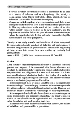 96   STRESS MANAGEMENT


» Secrets: in which information becomes a commodity to be used
  as a source of inﬂuence and as a bargaining chip; toxicity is
  compounded when this is controlled, edited, ﬁltered, skewed or
  otherwise corrupted in the interests of one party.
» Corporate self-deception: where organizations and their senior
  managers create their own view of the world and their place within
  it. This may arise either as the result of the creation of an elite,
  which quickly comes to believe in its own infallibility, and the
  organization therefore follows its path whatever it recommends; or
  where the organization is in decline and, rather than addressing this,
  it continues to live on its past glories.

Toxicity is extremely stressful and harmful to all those concerned.
It compromises absolute standards of behavior and performance. It
becomes a negative form of ‘‘people culture’’ in which the key priority
of those present is to ensure their own position by constantly deni-
grating others.
Source: Hall, L. (1996) Toxic Communications. McGraw Hill.

Ethics
A key feature of stress management is attention to the ethical standards
present and required. It is concerned with human character and
conduct, the distinction between right and wrong, and absolute duties,
responsibilities, and obligations that exist in all situations. It is based
on a combination of distributive justice – the issuing of rewards for
contribution to organization goals and values – and ordinary common
decency, an absolute judgment on all activities.
   At the macro level, there are issues about the role of the organization
in society at large. These are largely concerned with addressing the rela-
tive virtues and expectations of different parts of society. There are also
important issues of international relationships for many organizations.
   At the corporate level, ethics is often referred to in terms of corporate
social responsibility and corporate citizenship. This requires concen-
tration on the ethical issues facing individual and corporate activities
when formulating and implementing strategies.
   At the individual level, issues concern behavior, conduct, and actions
of individuals and groups within organizations.
 