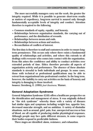 KEY CONCEPTS AND THINKERS        97


   The more successfully managers carry out the work, the greater the
integrity required. While it is possible to generate short-term results
as matters of expediency, long-term survival is assured only through
fundamentally acceptable levels of integrity and conduct. Attention
therefore is required to the following.

» Common standards of equity, equality, and honesty.
» Relationships between organization standards, the carrying out of
  performance, and the distribution of rewards.
» Relationships between means and ends.
» Relationships between actions and motives.
» Reconciliation of conﬂicts of interest.
The ﬁrst duty is therefore to staff and customers in order to ensure long-
term permanence. This occurs only where there exists a fundamental
quality of relationships and activities, and where this extends to all
dealings with everyone who comes into contact with the organization.
From this arises the conﬁdence and ability to conduct activities over
extended periods of time. Ethics therefore pervades all aspects of
organization activity and performance. The absence of these absolute
standards is stressful to both individuals and groups. In some cases,
those with technical or professional qualiﬁcations may be able to
retreat from organizational into professional comfort. In the long term,
however, the inability to carry out activities on the basis of honesty and
integrity is damaging to those involved.
Source: Sternberg, E. (1995) Just Business. Warner.

General Adaptation Syndrome
General Adaptation Syndrome (GAS) offers a healthcare perspective on
the identiﬁcation and management of stress. It was originally deﬁned
as ‘‘the sick syndrome’’ whereby those with a variety of diseases
had similar signs and symptoms including weight loss, appetite loss,
decreased muscular strength, and no ambition. A variety of dissimilar
situations, such as arousal, grief, pain, fear, unexpected success or loss
of blood, are all capable of producing similar physiological responses.
Although people may face quite different stressors, in some respects
their bodies respond in predictable fashions.
   Three stages are identiﬁed: alarm, resistance, and exhaustion.
 