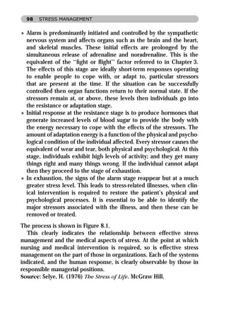 98   STRESS MANAGEMENT


» Alarm is predominantly initiated and controlled by the sympathetic
  nervous system and affects organs such as the brain and the heart,
  and skeletal muscles. These initial effects are prolonged by the
  simultaneous release of adrenaline and noradrenaline. This is the
  equivalent of the ‘‘ﬁght or ﬂight’’ factor referred to in Chapter 3.
  The effects of this stage are ideally short-term responses operating
  to enable people to cope with, or adapt to, particular stressors
  that are present at the time. If the situation can be successfully
  controlled then organ functions return to their normal state. If the
  stressors remain at, or above, these levels then individuals go into
  the resistance or adaptation stage.
» Initial response at the resistance stage is to produce hormones that
  generate increased levels of blood sugar to provide the body with
  the energy necessary to cope with the effects of the stressors. The
  amount of adaptation energy is a function of the physical and psycho-
  logical condition of the individual affected. Every stressor causes the
  equivalent of wear and tear, both physical and psychological. At this
  stage, individuals exhibit high levels of activity; and they get many
  things right and many things wrong. If the individual cannot adapt
  then they proceed to the stage of exhaustion.
» In exhaustion, the signs of the alarm stage reappear but at a much
  greater stress level. This leads to stress-related illnesses, when clin-
  ical intervention is required to restore the patient’s physical and
  psychological processes. It is essential to be able to identify the
  major stressors associated with the illness, and then these can be
  removed or treated.
The process is shown in Figure 8.1.
   This clearly indicates the relationship between effective stress
management and the medical aspects of stress. At the point at which
nursing and medical intervention is required, so is effective stress
management on the part of those in organizations. Each of the systems
indicated, and the human response, is clearly observable by those in
responsible managerial positions.
Source: Selye, H. (1976) The Stress of Life. McGraw Hill.
 