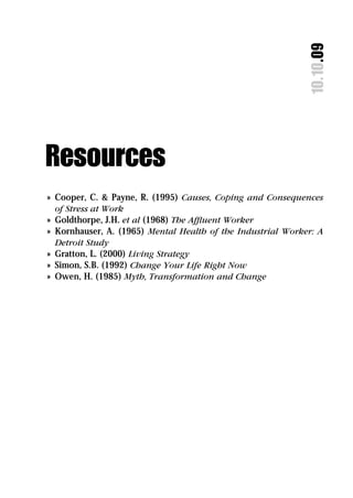 10.10.09
Resources
» Cooper, C. & Payne, R. (1995) Causes, Coping and Consequences
  of Stress at Work
» Goldthorpe, J.H. et al (1968) The Afﬂuent Worker
» Kornhauser, A. (1965) Mental Health of the Industrial Worker: A
  Detroit Study
» Gratton, L. (2000) Living Strategy
» Simon, S.B. (1992) Change Your Life Right Now
» Owen, H. (1985) Myth, Transformation and Change
 