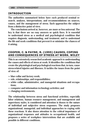 102    STRESS MANAGEMENT


INTRODUCTION
The authorities summarized below have each produced seminal re-
search, analyses, interpretations, and recommendations on sources,
causes, and the management of stress. Each approaches the subject
from a distinctive point of view.
    The conclusions arrived at, however, are more or less universal. The
key is that there are no easy answers or quick ﬁxes. It is essential
to understand stress as a medical and psychological condition that
requires diagnosis, understanding, and treatment; and to understand
the life and work conditions that prevent it or minimize the chances of
it arising.


COOPER, C. & PAYNE, R. (1995) CAUSES, COPING
AND CONSEQUENCES OF STRESS AT WORK. WILEY
This is an extensively researched academic approach to understanding
the causes and effects of stress at work. It identiﬁes the conditions that
create the physiological and psychological reactions that, in turn, cause
stress-related injuries and illnesses. It tackles the issues from the point
of view of:

» blue collar and factory work;
» role, relationships, and responsibilities;
» white collar, administrative, and managerial situations and occupa-
  tions;
» computer and information technology activities; and
» changing environments.

The relationship between stress and functional activities, especially
labor relations, human resource management, and management and
supervisory styles, is considered and attention is drawn to the nature
of individual and subjective stress responses. The study proposes
organizational, managerial, and individual approaches to coping with
these reactions. It also draws attention to the critical importance of
organizational responses and attitudes to occupational health, and
proposes a series of workplace interventions that are available and
possible in different conditions.
 