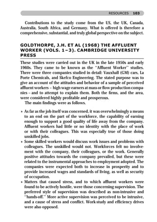 RESOURCES     103


  Contributions to the study come from the US, the UK, Canada,
Australia, South Africa, and Germany. What is offered is therefore a
comprehensive, substantial, and truly global perspective on the subject.


GOLDTHORPE, J.H. ET AL (1968) THE AFFLUENT
WORKER (VOLS. 1 – 3). CAMBRIDGE UNIVERSITY
PRESS
These studies were carried out in the UK in the late 1950s and early
1960s. They came to be known as the ‘‘Afﬂuent Worker’’ studies.
There were three companies studied in detail: Vauxhall (GM) cars, La
Porte Chemicals, and Skefco Engineering. The stated purpose was to
give an account of the attitudes and behavior of a sample of perceived
afﬂuent workers – high wage earners at mass or ﬂow production compa-
nies – and to attempt to explain them. Both the ﬁrms, and the area,
were considered highly proﬁtable and prosperous.
   The main ﬁndings were as follows.

» As far as the job itself was concerned, it was overwhelmingly a means
  to an end on the part of the workforce, the capability of earning
  enough to support a good quality of life away from the company.
  Afﬂuent workers had little or no identity with the place of work
  or with their colleagues. This was especially true of those doing
  unskilled jobs.
» Some skilled workers would discuss work issues and problems with
  colleagues. The unskilled would not. Workforces felt no involve-
  ment with the company, their colleagues, or the work. Generally
  positive attitudes towards the company prevailed, but these were
  related to the instrumental approaches to employment adopted. The
  companies were expected both to increase in prosperity and to
  provide increased wages and standards of living, as well as security
  of occupation.
» Matters that caused stress, and to which afﬂuent workers were
  found to be actively hostile, were those concerning supervision. The
  preferred style of supervision was described as non-intrusive and
  ‘‘hands-off.’’ More active supervision was perceived to be intrusive,
  and a cause of stress and conﬂict. Work-study and efﬁciency drives
  were also opposed.
 