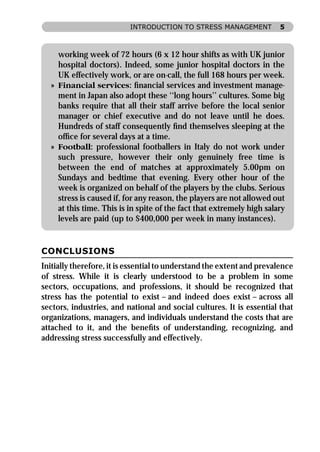 INTRODUCTION TO STRESS MANAGEMENT             5



    working week of 72 hours (6 x 12 hour shifts as with UK junior
    hospital doctors). Indeed, some junior hospital doctors in the
    UK effectively work, or are on-call, the full 168 hours per week.
  » Financial services: ﬁnancial services and investment manage-
    ment in Japan also adopt these ‘‘long hours’’ cultures. Some big
    banks require that all their staff arrive before the local senior
    manager or chief executive and do not leave until he does.
    Hundreds of staff consequently ﬁnd themselves sleeping at the
    ofﬁce for several days at a time.
  » Football: professional footballers in Italy do not work under
    such pressure, however their only genuinely free time is
    between the end of matches at approximately 5.00pm on
    Sundays and bedtime that evening. Every other hour of the
    week is organized on behalf of the players by the clubs. Serious
    stress is caused if, for any reason, the players are not allowed out
    at this time. This is in spite of the fact that extremely high salary
    levels are paid (up to $400,000 per week in many instances).


CONCLUSIONS
Initially therefore, it is essential to understand the extent and prevalence
of stress. While it is clearly understood to be a problem in some
sectors, occupations, and professions, it should be recognized that
stress has the potential to exist – and indeed does exist – across all
sectors, industries, and national and social cultures. It is essential that
organizations, managers, and individuals understand the costs that are
attached to it, and the beneﬁts of understanding, recognizing, and
addressing stress successfully and effectively.
 