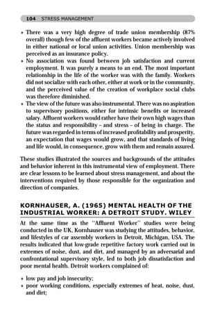 104   STRESS MANAGEMENT


» There was a very high degree of trade union membership (87%
  overall) though few of the afﬂuent workers became actively involved
  in either national or local union activities. Union membership was
  perceived as an insurance policy.
» No association was found between job satisfaction and current
  employment. It was purely a means to an end. The most important
  relationship in the life of the worker was with the family. Workers
  did not socialize with each other, either at work or in the community,
  and the perceived value of the creation of workplace social clubs
  was therefore diminished.
» The view of the future was also instrumental. There was no aspiration
  to supervisory positions, either for intrinsic beneﬁts or increased
  salary. Afﬂuent workers would rather have their own high wages than
  the status and responsibility – and stress – of being in charge. The
  future was regarded in terms of increased proﬁtability and prosperity,
  an expectation that wages would grow, and that standards of living
  and life would, in consequence, grow with them and remain assured.

These studies illustrated the sources and backgrounds of the attitudes
and behavior inherent in this instrumental view of employment. There
are clear lessons to be learned about stress management, and about the
interventions required by those responsible for the organization and
direction of companies.


KORNHAUSER, A. (1965) MENTAL HEALTH OF THE
INDUSTRIAL WORKER: A DETROIT STUDY. WILEY
At the same time as the ‘‘Afﬂuent Worker’’ studies were being
conducted in the UK, Kornhauser was studying the attitudes, behavior,
and lifestyles of car assembly workers in Detroit, Michigan, USA. The
results indicated that low-grade repetitive factory work carried out in
extremes of noise, dust, and dirt, and managed by an adversarial and
confrontational supervisory style, led to both job dissatisfaction and
poor mental health. Detroit workers complained of:

» low pay and job insecurity;
» poor working conditions, especially extremes of heat, noise, dust,
  and dirt;
 