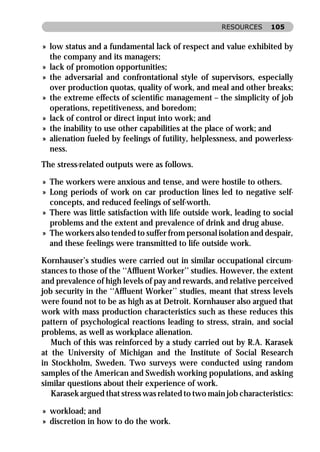 RESOURCES      105


» low status and a fundamental lack of respect and value exhibited by
  the company and its managers;
» lack of promotion opportunities;
» the adversarial and confrontational style of supervisors, especially
  over production quotas, quality of work, and meal and other breaks;
» the extreme effects of scientiﬁc management – the simplicity of job
  operations, repetitiveness, and boredom;
» lack of control or direct input into work; and
» the inability to use other capabilities at the place of work; and
» alienation fueled by feelings of futility, helplessness, and powerless-
  ness.
The stress-related outputs were as follows.

» The workers were anxious and tense, and were hostile to others.
» Long periods of work on car production lines led to negative self-
  concepts, and reduced feelings of self-worth.
» There was little satisfaction with life outside work, leading to social
  problems and the extent and prevalence of drink and drug abuse.
» The workers also tended to suffer from personal isolation and despair,
  and these feelings were transmitted to life outside work.

Kornhauser’s studies were carried out in similar occupational circum-
stances to those of the ‘‘Afﬂuent Worker’’ studies. However, the extent
and prevalence of high levels of pay and rewards, and relative perceived
job security in the ‘‘Afﬂuent Worker’’ studies, meant that stress levels
were found not to be as high as at Detroit. Kornhauser also argued that
work with mass production characteristics such as these reduces this
pattern of psychological reactions leading to stress, strain, and social
problems, as well as workplace alienation.
   Much of this was reinforced by a study carried out by R.A. Karasek
at the University of Michigan and the Institute of Social Research
in Stockholm, Sweden. Two surveys were conducted using random
samples of the American and Swedish working populations, and asking
similar questions about their experience of work.
   Karasek argued that stress was related to two main job characteristics:

» workload; and
» discretion in how to do the work.
 